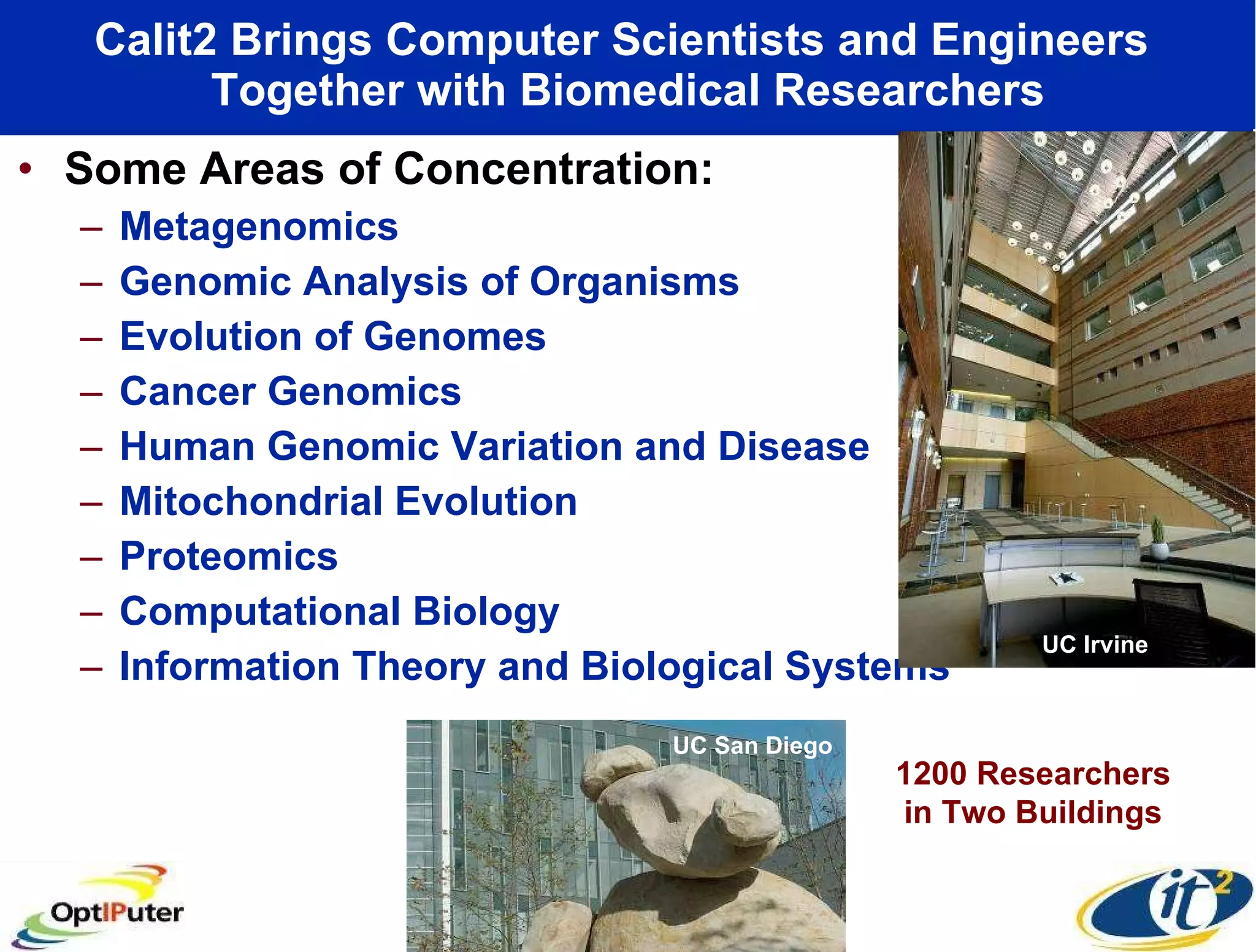 Calit2 Brings Computer Scientists and Engineers  Together with Biomedical Researchers Some Areas of Concentration: Metagenomics Genomic Analysis of Organisms Evolution of Genomes Cancer Genomics Human Genomic Variation and Disease Mitochondrial Evolution Proteomics Computational Biology Information Theory and Biological Systems UC San Diego UC Irvine 1200 Researchers in Two Buildings 