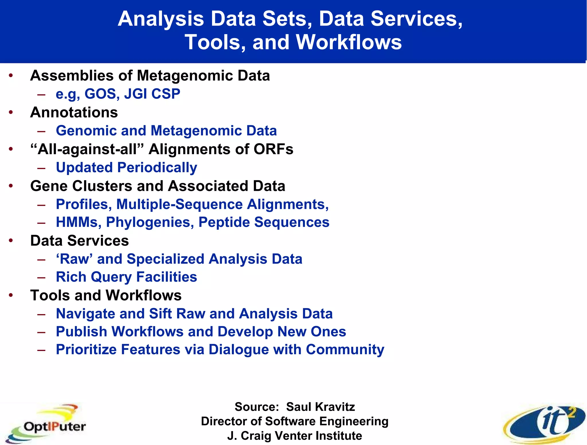 Analysis Data Sets, Data Services,  Tools, and Workflows Assemblies of Metagenomic Data e.g, GOS, JGI CSP Annotations Genomic and Metagenomic Data “ All-against-all” Alignments of ORFs Updated Periodically Gene Clusters and Associated Data Profiles, Multiple-Sequence Alignments,  HMMs, Phylogenies, Peptide Sequences Data Services ‘ Raw’ and Specialized Analysis Data Rich Query Facilities Tools and Workflows Navigate and Sift Raw and Analysis Data Publish Workflows and Develop New Ones Prioritize Features via Dialogue with Community Source:  Saul Kravitz Director of Software Engineering J. Craig Venter Institute 