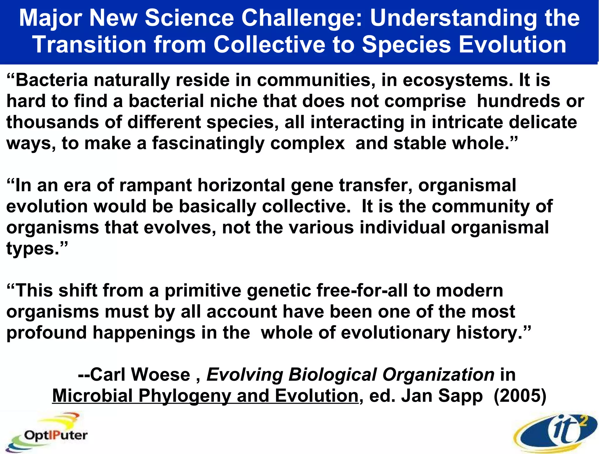 Major New Science Challenge: Understanding the Transition from Collective to Species Evolution “ Bacteria naturally reside in communities, in ecosystems. It is hard to find a bacterial niche that does not comprise  hundreds or thousands of different species, all interacting in intricate delicate ways, to make a fascinatingly complex  and stable whole.” “ In an era of rampant horizontal gene transfer, organismal evolution would be basically collective.  It is the community of organisms that evolves, not the various individual organismal types.” “ This shift from a primitive genetic free-for-all to modern organisms must by all account have been one of the most profound happenings in the  whole of evolutionary history.” --Carl Woese ,  Evolving Biological Organization  in  Microbial Phylogeny and Evolution , ed. Jan Sapp  (2005) 