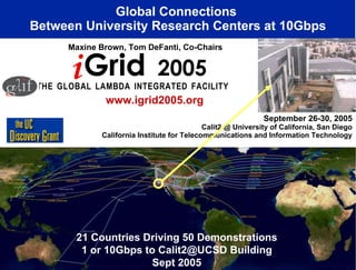 September 26-30, 2005 Calit2 @ University of California, San Diego California Institute for Telecommunications and Information Technology Global Connections  Between University Research Centers at 10Gbps T   H   E  G   L   O   B   A   L  L   A   M   B   D   A  I   N   T   E   G   R   A   T   E   D  F   A   C   I   L   I   T   Y   Maxine Brown, Tom DeFanti, Co-Chairs www.igrid2005.org 21 Countries Driving 50 Demonstrations 1 or 10Gbps to Calit2@UCSD Building Sept 2005 i Grid  2005 
