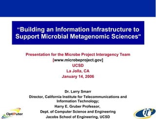 “ Building an Information Infrastructure to Support Microbial Metagenomic Sciences &quot; Presentation for the Microbe Project Interagency Team [ www.microbeproject.gov] UCSD La Jolla, CA January 14, 2006 Dr. Larry Smarr Director, California Institute for Telecommunications and Information Technology; Harry E. Gruber Professor,  Dept. of Computer Science and Engineering Jacobs School of Engineering, UCSD 