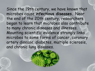 Since the 19th century, we have known that microbes cause infectious diseases. Near the end of the 20th century, researchers began to learn that microbes also contribute to many chronic diseases and illnesses. Mounting scientific evidence strongly links microbes to some forms of cancer, coronary artery disease, diabetes, multiple sclerosis, and chronic lung diseases.