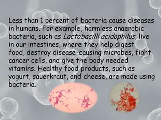 Less than 1 percent of bacteria cause diseases in humans. For example, harmless anaerobic bacteria, such as Lactobacilli acidophilus, live in our intestines, where they help digest food, destroy disease-causing microbes, fight cancer cells, and give the body needed vitamins. Healthy food products, such as yogurt, sauerkraut, and cheese, are made using bacteria.