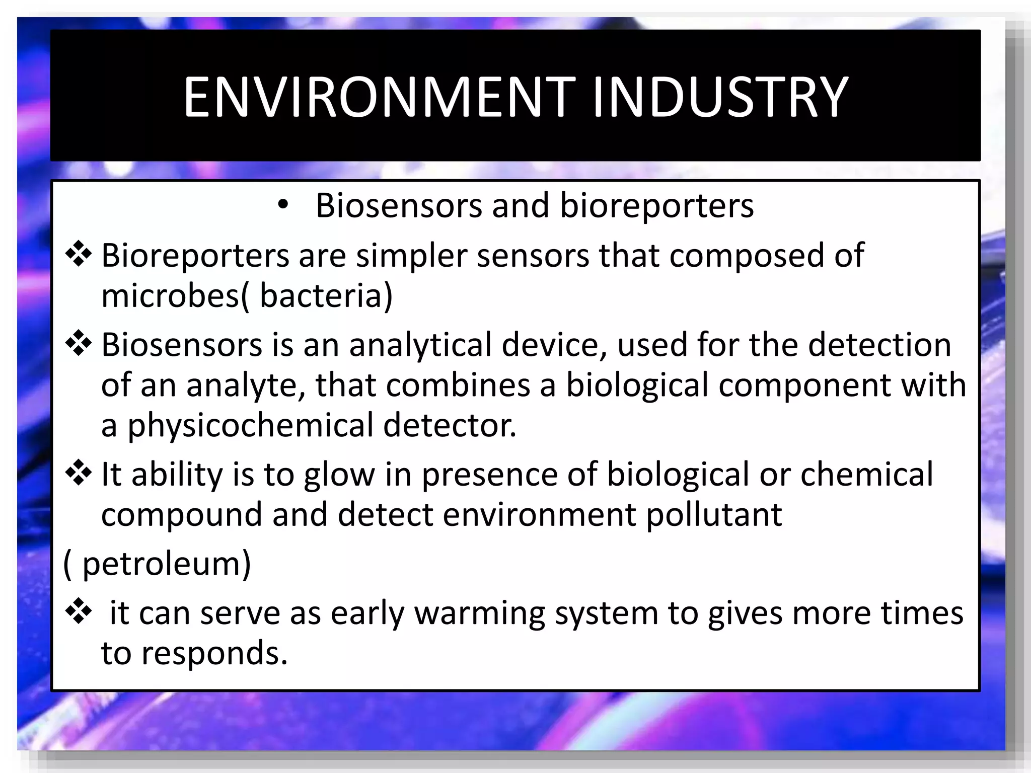 ENVIRONMENT INDUSTRY
• Biosensors and bioreporters
Bioreporters are simpler sensors that composed of
microbes( bacteria)
Biosensors is an analytical device, used for the detection
of an analyte, that combines a biological component with
a physicochemical detector.
It ability is to glow in presence of biological or chemical
compound and detect environment pollutant
( petroleum)
 it can serve as early warming system to gives more times
to responds.
 