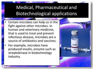 Medical, Pharmaceutical and
Biotechnological applications
• Certain microbes can help us in the
fight against other microbes. In
human and veterinary medicine,
that is used to treat and prevent
infectious disease, microbes are a
source of antibiotics and vaccines.
• For example, microbes have
produced insulin, enzyme such as
streptokinase in biotechnology
industry.
 
