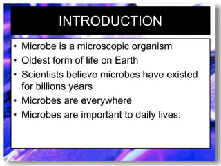 INTRODUCTION
• Microbe is a microscopic organism
• Oldest form of life on Earth
• Scientists believe microbes have existed
for billions years
• Microbes are everywhere
• Microbes are important to daily lives.
 
