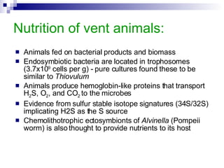 Nutrition of vent animals: Animals fed on bacterial products and biomass Endosymbiotic bacteria are located in trophosomes (3.7x10 9  cells per g) - pure cultures found these to be similar to  Thiovulum Animals produce hemoglobin-like proteins that transport H 2 S, O 2 , and CO 2  to the microbes Evidence from sulfur stable isotope signatures (34S/32S) implicating H2S as the S source Chemolithotrophic ectosymbionts of  Alvinella  (Pompeii worm) is also thought to provide nutrients to its host 