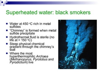 Superheated water: black smokers Water at 450  o C rich in metal sulfides “ Chimney” is formed when metal sulfide precipitate Hydrothermal fluid is sterile (no life at > 150  o C) Steep physical chemical gradient through the chimney’s wall Where the most hyperthermophilic  Archaea  ( Methanopyrus ,  Pyrolobus  and  Pyrodictium ) live 