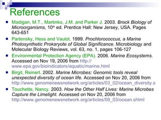 References Madigan, M.T., Martinko, J.M. and Parker J.  2003.  Brock Biology of Microorganisms , 10 th  ed. Prentice Hall: New Jersey, USA. Pages 643-651 Partensky, Hess and Vaulot.  1999.  Prochlorococcus, a Marine Photosynthetic Prokaryote of Global Significance.  Microbiology and Molecular Biology Reviews, vol. 63, no. 1, pages 106-127 Environmental Protection Agency (EPA).  2006.  Marine Ecosystems.  Accessed on Nov 19, 2006 from  http:// www.epa.gov/bioindicators/aquatic/marine.html Birgit, Reinert.  2002.  Marine Microbes: Genomic tools reveal unexpected diversity of ocean life.  Accessed on Nov 20, 2006 from  http://www.genomenewsnetwork.org/articles/03_02/ocean_diversity.shtml Touchette, Nancy.  2003.  How the Other Half Lives: Marine Microbes Capture the Limelight.  Accessed on Nov 20, 2006 from  http://www.genomenewsnetwork.org/articles/09_03/ocean.shtml 