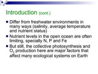 Introduction  (cont.) Differ from freshwater environments in many ways (salinity, average temperature and nutrient status) Nutrient levels in the open ocean are often limiting, specially N, P and Fe But still, the collective photosynthesis and O 2  production here are major factors that affect many ecological systems on Earth 