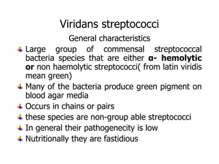 Viridans streptococci
General characteristics
Large group of commensal streptococcal
bacteria species that are either α- hemolytic
or non haemolytic streptococci( from latin viridis
mean green)
Many of the bacteria produce green pigment on
blood agar media
Occurs in chains or pairs
these species are non-group able streptococci
In general their pathogenecity is low
Nutritionally they are fastidious
 