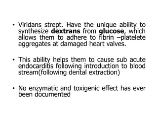 • Viridans strept. Have the unique ability to
synthesize dextrans from glucose, which
allows them to adhere to fibrin –platelete
aggregates at damaged heart valves.
• This ability helps them to cause sub acute
endocarditis following introduction to blood
stream(following dental extraction)
• No enzymatic and toxigenic effect has ever
been documented
 