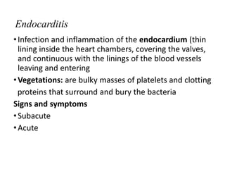 Endocarditis
•Infection and inflammation of the endocardium (thin
lining inside the heart chambers, covering the valves,
and continuous with the linings of the blood vessels
leaving and entering
•Vegetations: are bulky masses of platelets and clotting
proteins that surround and bury the bacteria
Signs and symptoms
•Subacute
•Acute
 