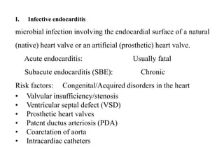 I. Infective endocarditis
microbial infection involving the endocardial surface of a natural
(native) heart valve or an artificial (prosthetic) heart valve.
Acute endocarditis: Usually fatal
Subacute endocarditis (SBE): Chronic
Risk factors: Congenital/Acquired disorders in the heart
• Valvular insufficiency/stenosis
• Ventricular septal defect (VSD)
• Prosthetic heart valves
• Patent ductus arteriosis (PDA)
• Coarctation of aorta
• Intracardiac catheters
 