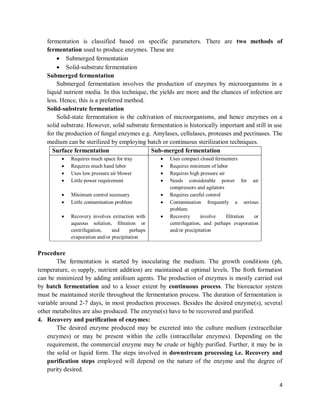 4
fermentation is classified based on specific parameters. There are two methods of
fermentation used to produce enzymes. These are
 Submerged fermentation
 Solid-substrate fermentation
Submerged fermentation
Submerged fermentation involves the production of enzymes by microorganisms in a
liquid nutrient media. In this technique, the yields are more and the chances of infection are
less. Hence, this is a preferred method.
Solid-substrate fermentation
Solid-state fermentation is the cultivation of microorganisms, and hence enzymes on a
solid substrate. However, solid substrate fermentation is historically important and still in use
for the production of fungal enzymes e.g. Amylases, cellulases, proteases and pectinases. The
medium can be sterilized by employing batch or continuous sterilization techniques.
Surface fermentation Sub-merged fermentation
 Requires much space for tray
 Requires much hand labor
 Uses low pressure air blower
 Little power requirement
 Minimum control necessary
 Little contamination problem
 Recovery involves extraction with
aqueous solution, filtration or
centrifugation, and perhaps
evaporation and/or precipitation
 Uses compact closed fermenters
 Requires minimum of labor
 Requires high pressure air
 Needs considerable power for air
compressors and agitators
 Requires careful control
 Contamination frequently a serious
problem
 Recovery involve filtration or
centrifugation, and perhaps evaporation
and/or precipitation
Procedure
The fermentation is started by inoculating the medium. The growth conditions (ph,
temperature, o2 supply, nutrient addition) are maintained at optimal levels. The froth formation
can be minimized by adding antifoam agents. The production of enzymes is mostly carried out
by batch fermentation and to a lesser extent by continuous process. The bioreactor system
must be maintained sterile throughout the fermentation process. The duration of fermentation is
variable around 2-7 days, in most production processes. Besides the desired enzyme(s), several
other metabolites are also produced. The enzyme(s) have to be recovered and purified.
4. Recovery and purification of enzymes:
The desired enzyme produced may be excreted into the culture medium (extracellular
enzymes) or may be present within the cells (intracellular enzymes). Depending on the
requirement, the commercial enzyme may be crude or highly purified. Further, it may be in
the solid or liquid form. The steps involved in downstream processing i.e. Recovery and
purification steps employed will depend on the nature of the enzyme and the degree of
purity desired.
 