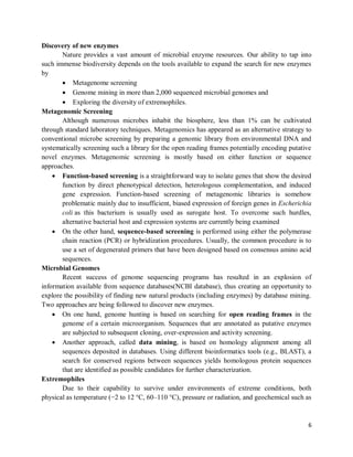 6
Discovery of new enzymes
Nature provides a vast amount of microbial enzyme resources. Our ability to tap into
such immense biodiversity depends on the tools available to expand the search for new enzymes
by
 Metagenome screening
 Genome mining in more than 2,000 sequenced microbial genomes and
 Exploring the diversity of extremophiles.
Metagenomic Screening
Although numerous microbes inhabit the biosphere, less than 1% can be cultivated
through standard laboratory techniques. Metagenomics has appeared as an alternative strategy to
conventional microbe screening by preparing a genomic library from environmental DNA and
systematically screening such a library for the open reading frames potentially encoding putative
novel enzymes. Metagenomic screening is mostly based on either function or sequence
approaches.
 Function-based screening is a straightforward way to isolate genes that show the desired
function by direct phenotypical detection, heterologous complementation, and induced
gene expression. Function-based screening of metagenomic libraries is somehow
problematic mainly due to insufficient, biased expression of foreign genes in Escherichia
coli as this bacterium is usually used as surogate host. To overcome such hurdles,
alternative bacterial host and expression systems are currently being examined
 On the other hand, sequence-based screening is performed using either the polymerase
chain reaction (PCR) or hybridization procedures. Usually, the common procedure is to
use a set of degenerated primers that have been designed based on consensus amino acid
sequences.
Microbial Genomes
Recent success of genome sequencing programs has resulted in an explosion of
information available from sequence databases(NCBI database), thus creating an opportunity to
explore the possibility of finding new natural products (including enzymes) by database mining.
Two approaches are being followed to discover new enzymes.
 On one hand, genome hunting is based on searching for open reading frames in the
genome of a certain microorganism. Sequences that are annotated as putative enzymes
are subjected to subsequent cloning, over-expression and activity screening.
 Another approach, called data mining, is based on homology alignment among all
sequences deposited in databases. Using different bioinformatics tools (e.g., BLAST), a
search for conserved regions between sequences yields homologous protein sequences
that are identified as possible candidates for further characterization.
Extremophiles
Due to their capability to survive under environments of extreme conditions, both
physical as temperature (−2 to 12 °C, 60–110 °C), pressure or radiation, and geochemical such as
 