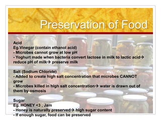 Preservation of Food AcidEg.Vinegar (contain ethanol acid) - Microbes cannot grow at low pH - Yoghurt made when bacteria convert lactose in milk to lactic acid reduce pH of milk preserve milk  Salt (Sodium Chloride)  - Added to create high salt concentration that microbes CANNOT grow - Microbes killed in high salt concentration water is drawn out of them by osmosis  SugarEg. HONEY <3 , Jam - Honey is naturally preserved high sugar content - If enough sugar, food can be preserved  