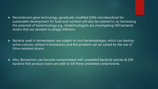  Recombinant gene technology, genetically modified (GM) microbes/food for
sustainable development for food and nutrition will also be catered to, by harnessing
the potential of biotechnology e.g., biotechnologists are investigating GM bacterial
strains that are resistant to phage infection.
 Bacteria used in fermentation are subject to viral bacteriophages, which can destroy
active cultures utilized in bioreactors and this problem can be solved by the use of
Virus-resistant strains.
 Also, Bioreactors can become contaminated with unwanted bacterial species & GM
bacteria that produce toxins are able to kill these unwanted contaminants .
 