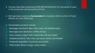  Humans have been practicing FOOD BIOTECHNOLOGY for thousands of years
in the production and processing of food.
 We have been practicing Fermentation for example, which is a form of Food
Biotech, for over 8,000 years.
 Fermentation products include:
1. Beverages (alcoholic): Beer, wine, cider, and distilled spirits
2. Beverages (non-alcoholic): Coffee and tea
3. Dairy: Cheese, yogurt, kefir, buttermilk, and sour cream
4. Soybean products: Tofu, miso, soy sauce, tamari, and tempeh
5. Preserved vegetables: Sauerkraut and pickles
6. Other foods: Bread, vinegar, olives, salami
 