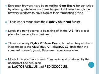  European brewers have been making Sour Beers for centuries
by allowing whatever microbes happen to blow in through the
brewery windows to have a go at their fermenting grains.
 These beers range from the Slightly sour and funky.
 Lately the trend seems to be taking off in the U.S. "It's a cool
place for brewers to experiment.
 There are many Styles Of Sour Beers, but what they all share
in common is the ADDITION OF MICROBES other than the
standard brewer's yeast, Saccharomyces cerevisiae.
 Most of the sourness comes from lactic acid produced by the
addition of bacteria such
as LACTOBACILLUS and PEDIOCOCCUS.
 
