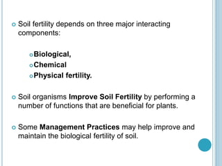  Soil fertility depends on three major interacting
components:
Biological,
Chemical
Physical fertility.
 Soil organisms Improve Soil Fertility by performing a
number of functions that are beneficial for plants.
 Some Management Practices may help improve and
maintain the biological fertility of soil.
 
