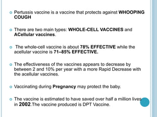  Pertussis vaccine is a vaccine that protects against WHOOPING
COUGH
 There are two main types: WHOLE-CELL VACCINES and
ACellular vaccines.
 The whole-cell vaccine is about 78% EFFECTIVE while the
acellular vaccine is 71–85% EFFECTIVE.
 The effectiveness of the vaccines appears to decrease by
between 2 and 10% per year with a more Rapid Decrease with
the acellular vaccines.
 Vaccinating during Pregnancy may protect the baby.
 The vaccine is estimated to have saved over half a million lives
in 2002.The vaccine produced is DPT Vaccine.
 