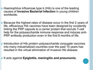  Haemophilus influenzae type b (Hib) is one of the leading
causes of Invasive Bacterial Infection in young children
worldwide.
 Because the highest rates of disease occur in the first 2 years of
life, efficacious Hib vaccines have been designed by covalently
linking the PRP capsule to a carrier protein that recruits T-cell
help for the polysaccharide immune response and induces anti-
PRP antibody production even in the first 6 months of life.
 Introduction of Hib protein–polysaccharide conjugate vaccines
into many industrialized countries over the past 15 years has
resulted in the virtual elimination of invasive Hib disease.
 It acts against Epiglottis, meningitis and pneumonia.
 