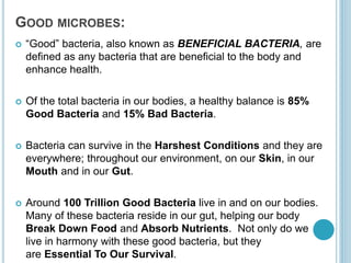 GOOD MICROBES:
 “Good” bacteria, also known as BENEFICIAL BACTERIA, are
defined as any bacteria that are beneficial to the body and
enhance health.
 Of the total bacteria in our bodies, a healthy balance is 85%
Good Bacteria and 15% Bad Bacteria.
 Bacteria can survive in the Harshest Conditions and they are
everywhere; throughout our environment, on our Skin, in our
Mouth and in our Gut.
 Around 100 Trillion Good Bacteria live in and on our bodies.
Many of these bacteria reside in our gut, helping our body
Break Down Food and Absorb Nutrients. Not only do we
live in harmony with these good bacteria, but they
are Essential To Our Survival.
 