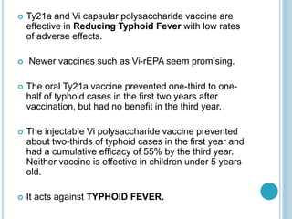  Ty21a and Vi capsular polysaccharide vaccine are
effective in Reducing Typhoid Fever with low rates
of adverse effects.
 Newer vaccines such as Vi-rEPA seem promising.
 The oral Ty21a vaccine prevented one-third to one-
half of typhoid cases in the first two years after
vaccination, but had no benefit in the third year.
 The injectable Vi polysaccharide vaccine prevented
about two-thirds of typhoid cases in the first year and
had a cumulative efficacy of 55% by the third year.
Neither vaccine is effective in children under 5 years
old.
 It acts against TYPHOID FEVER.
 