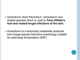  Griseofulvin (from Penicillium, Griseofulvin and
related species) which is used to Treat althlete's
foot and related fungal infections of the skin.
 Griseofulvin is a secondary metabolite produced
from fungal species that have morphology suitable
for solid-state fermentation (SSF).
 