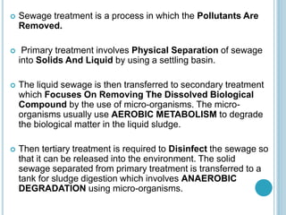  Sewage treatment is a process in which the Pollutants Are
Removed.
 Primary treatment involves Physical Separation of sewage
into Solids And Liquid by using a settling basin.
 The liquid sewage is then transferred to secondary treatment
which Focuses On Removing The Dissolved Biological
Compound by the use of micro-organisms. The micro-
organisms usually use AEROBIC METABOLISM to degrade
the biological matter in the liquid sludge.
 Then tertiary treatment is required to Disinfect the sewage so
that it can be released into the environment. The solid
sewage separated from primary treatment is transferred to a
tank for sludge digestion which involves ANAEROBIC
DEGRADATION using micro-organisms.
 