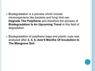  Biodegradation is a process which include
microorganisms like bacteria and fungi that can
Degrade The Polythene and therefore the process of
Biodegradation Is An Upcoming Trend in this field of
degradation.
 Biodegradation of polythene bags and plastic cups was
analyzed after 2, 4, 6, And 9 Months Of Incubation In
The Mangrove Soil.
 