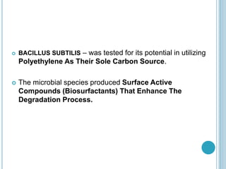  BACILLUS SUBTILIS – was tested for its potential in utilizing
Polyethylene As Their Sole Carbon Source.
 The microbial species produced Surface Active
Compounds (Biosurfactants) That Enhance The
Degradation Process.
 