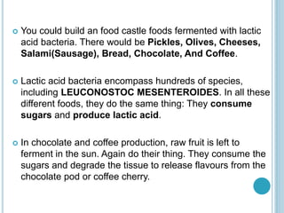  You could build an food castle foods fermented with lactic
acid bacteria. There would be Pickles, Olives, Cheeses,
Salami(Sausage), Bread, Chocolate, And Coffee.
 Lactic acid bacteria encompass hundreds of species,
including LEUCONOSTOC MESENTEROIDES. In all these
different foods, they do the same thing: They consume
sugars and produce lactic acid.
 In chocolate and coffee production, raw fruit is left to
ferment in the sun. Again do their thing. They consume the
sugars and degrade the tissue to release flavours from the
chocolate pod or coffee cherry.
 