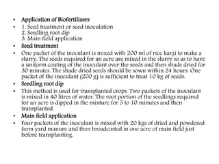 • Application of Biofertilizers
• 1. Seed treatment or seed inoculation
2. Seedling root dip
3. Main field application
• Seed treatment
• One packet of the inoculant is mixed with 200 ml of rice kanji to make a
slurry. The seeds required for an acre are mixed in the slurry so as to have
a uniform coating of the inoculant over the seeds and then shade dried for
30 minutes. The shade dried seeds should be sown within 24 hours. One
packet of the inoculant (200 g) is sufficient to treat 10 kg of seeds.
• Seedling root dip
• This method is used for transplanted crops. Two packets of the inoculant
is mixed in 40 litres of water. The root portion of the seedlings required
for an acre is dipped in the mixture for 5 to 10 minutes and then
transplanted.
• Main field application
• Four packets of the inoculant is mixed with 20 kgs of dried and powdered
farm yard manure and then broadcasted in one acre of main field just
before transplanting.
 