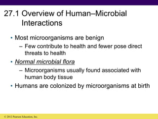 27.1 Overview of Human–Microbial
Interactions
• Most microorganisms are benign
– Few contribute to health and fewer pose direct
threats to health
• Normal microbial flora
– Microorganisms usually found associated with
human body tissue
• Humans are colonized by microorganisms at birth
© 2012 Pearson Education, Inc.
 