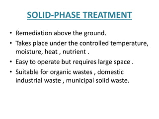 SOLID-PHASE TREATMENT
• Remediation above the ground.
• Takes place under the controlled temperature,
moisture, heat , nutrient .
• Easy to operate but requires large space .
• Suitable for organic wastes , domestic
industrial waste , municipal solid waste.
 