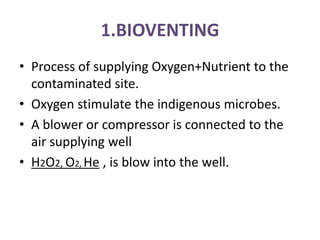 1.BIOVENTING
• Process of supplying Oxygen+Nutrient to the
contaminated site.
• Oxygen stimulate the indigenous microbes.
• A blower or compressor is connected to the
air supplying well
• H2O2, O2, He , is blow into the well.
 