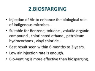 2.BIOSPARGING
• Injection of Air to enhance the biological role
of indigenous microbes.
• Suitable for Benzene, toluene , volatile organic
compound , chlorinated ethane , petroleum
hydrocorbons , vinyl chloride .
• Best result seen within 6-months to 2-years.
• Low air injection rate is enough.
• Bio-venting is more effective than biosparging.
 