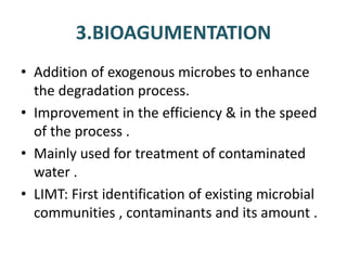 3.BIOAGUMENTATION
• Addition of exogenous microbes to enhance
the degradation process.
• Improvement in the efficiency & in the speed
of the process .
• Mainly used for treatment of contaminated
water .
• LIMT: First identification of existing microbial
communities , contaminants and its amount .
 