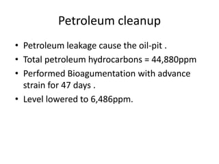 Petroleum cleanup
• Petroleum leakage cause the oil-pit .
• Total petroleum hydrocarbons = 44,880ppm
• Performed Bioagumentation with advance
strain for 47 days .
• Level lowered to 6,486ppm.
 