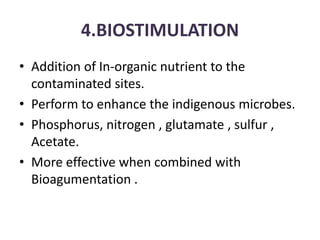 4.BIOSTIMULATION
• Addition of In-organic nutrient to the
contaminated sites.
• Perform to enhance the indigenous microbes.
• Phosphorus, nitrogen , glutamate , sulfur ,
Acetate.
• More effective when combined with
Bioagumentation .
 