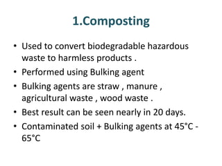 1.Composting
• Used to convert biodegradable hazardous
waste to harmless products .
• Performed using Bulking agent
• Bulking agents are straw , manure ,
agricultural waste , wood waste .
• Best result can be seen nearly in 20 days.
• Contaminated soil + Bulking agents at 45°C -
65°C
 