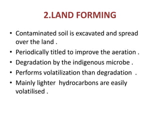 2.LAND FORMING
• Contaminated soil is excavated and spread
over the land .
• Periodically titled to improve the aeration .
• Degradation by the indigenous microbe .
• Performs volatilization than degradation .
• Mainly lighter hydrocarbons are easily
volatilised .
 