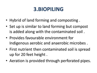 3.BIOPILING
• Hybrid of land forming and composting .
• Set up is similar to land forming but compost
is added along with the contaminated soil .
• Provides favourable environment for
Indigenous aerobic and anaerobic microbes .
• First nutrient then contaminated soil is spread
up for 20 feet height .
• Aeration is provided through perforated pipes.
 