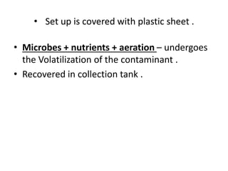 • Set up is covered with plastic sheet .
• Microbes + nutrients + aeration – undergoes
the Volatilization of the contaminant .
• Recovered in collection tank .
 