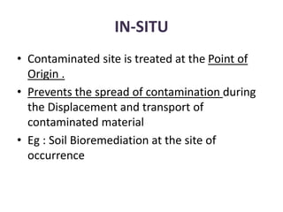 IN-SITU
• Contaminated site is treated at the Point of
Origin .
• Prevents the spread of contamination during
the Displacement and transport of
contaminated material
• Eg : Soil Bioremediation at the site of
occurrence
 