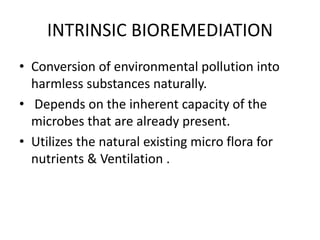 INTRINSIC BIOREMEDIATION
• Conversion of environmental pollution into
harmless substances naturally.
• Depends on the inherent capacity of the
microbes that are already present.
• Utilizes the natural existing micro flora for
nutrients & Ventilation .
 