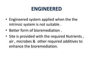 ENGINEERED
• Engineered system applied when the the
intrinsic system is not suitable .
• Better form of bioremediation .
• Site is provided with the required Nutrients ,
air , microbes & other required additives to
enhance the bioremediation.
 