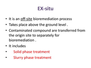 EX-situ
• It is an off-site bioremediation process
• Takes place above the ground level .
• Contaminated compound are transferred from
the origin site to separately for
bioremediation .
• It includes
• Solid phase treatment
• Slurry phase treatment
 